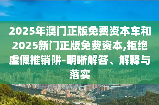2025年澳門正版免費資本車和2025新門正版免費資本,拒絕虛假推銷阱-明晰解答、解釋與落實